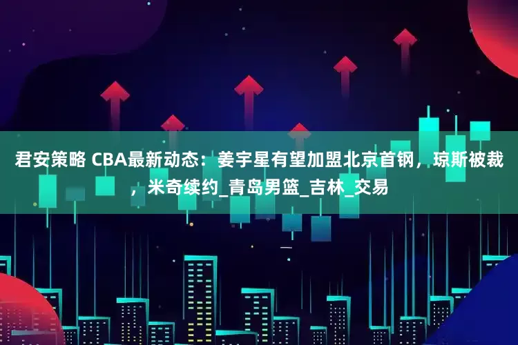 君安策略 CBA最新动态：姜宇星有望加盟北京首钢，琼斯被裁，米奇续约_青岛男篮_吉林_交易