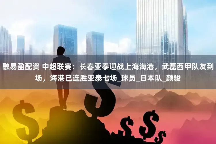 融易盈配资 中超联赛：长春亚泰迎战上海海港，武磊西甲队友到场，海港已连胜亚泰七场_球员_日本队_颜骏