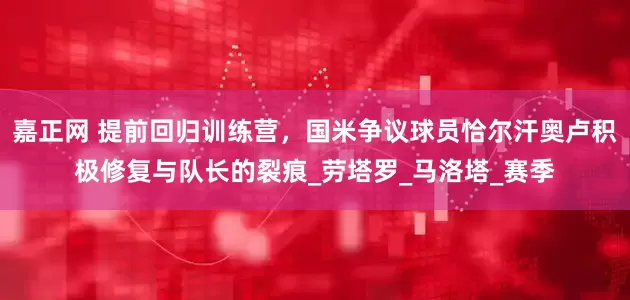 嘉正网 提前回归训练营，国米争议球员恰尔汗奥卢积极修复与队长的裂痕_劳塔罗_马洛塔_赛季