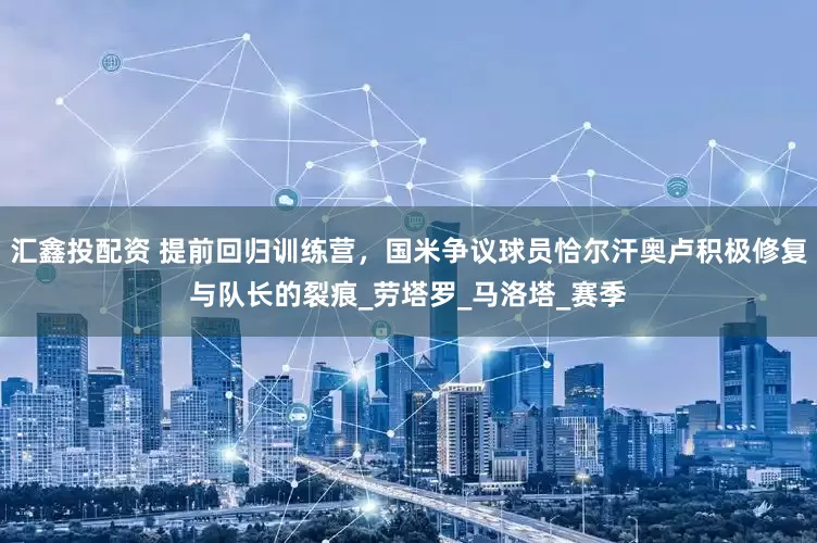 汇鑫投配资 提前回归训练营，国米争议球员恰尔汗奥卢积极修复与队长的裂痕_劳塔罗_马洛塔_赛季