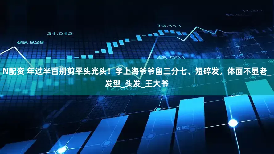 N配资 年过半百别剪平头光头！学上海爷爷留三分七、短碎发，体面不显老_发型_头发_王大爷