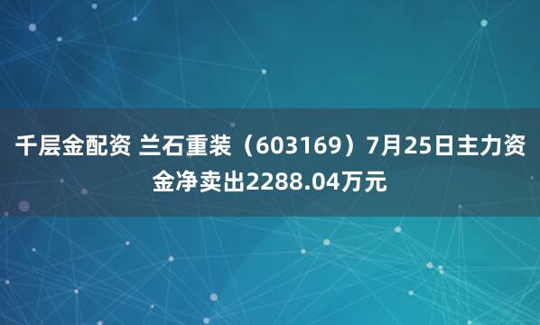 千层金配资 兰石重装（603169）7月25日主力资金净卖出2288.04万元