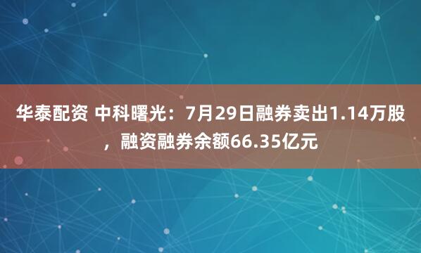 华泰配资 中科曙光：7月29日融券卖出1.14万股，融资融券余额66.35亿元