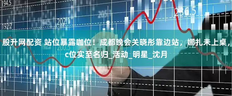 股升网配资 站位暴露咖位！成都晚会关晓彤靠边站，娜扎未上桌，c位实至名归_活动_明星_沈月