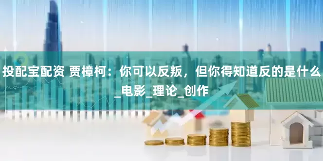 投配宝配资 贾樟柯：你可以反叛，但你得知道反的是什么_电影_理论_创作