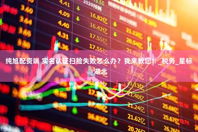 纯旭配资端 实名认证扫脸失败怎么办？我来教您！_税务_星标_湖北