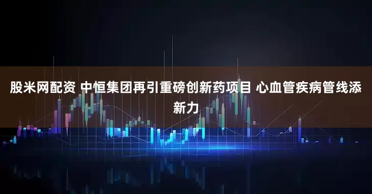 股米网配资 中恒集团再引重磅创新药项目 心血管疾病管线添新力