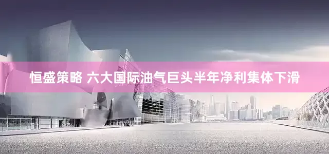 恒盛策略 六大国际油气巨头半年净利集体下滑