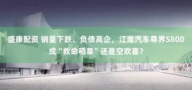 盛康配资 销量下跌、负债高企，江淮汽车尊界S800成“救命稻草”还是空欢喜？