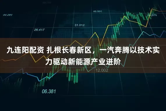 九连阳配资 扎根长春新区，一汽奔腾以技术实力驱动新能源产业进阶