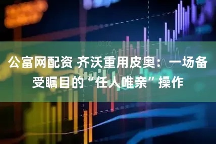 公富网配资 齐沃重用皮奥：一场备受瞩目的“任人唯亲”操作