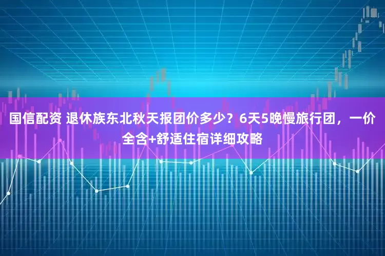 国信配资 退休族东北秋天报团价多少？6天5晚慢旅行团，一价全含+舒适住宿详细攻略