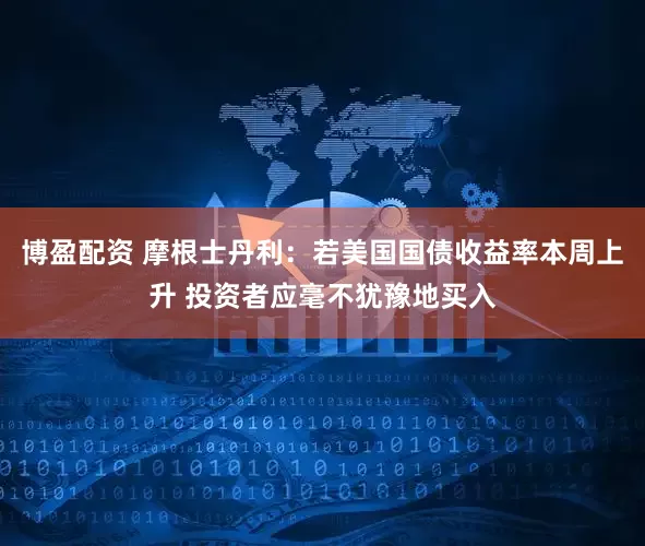 博盈配资 摩根士丹利：若美国国债收益率本周上升 投资者应毫不犹豫地买入