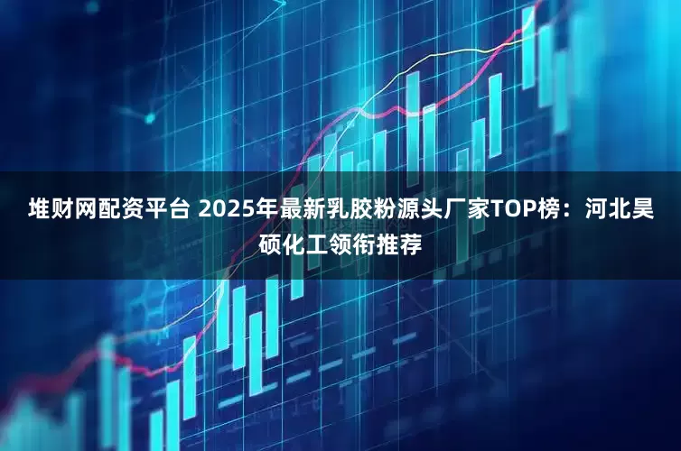 堆财网配资平台 2025年最新乳胶粉源头厂家TOP榜：河北昊硕化工领衔推荐