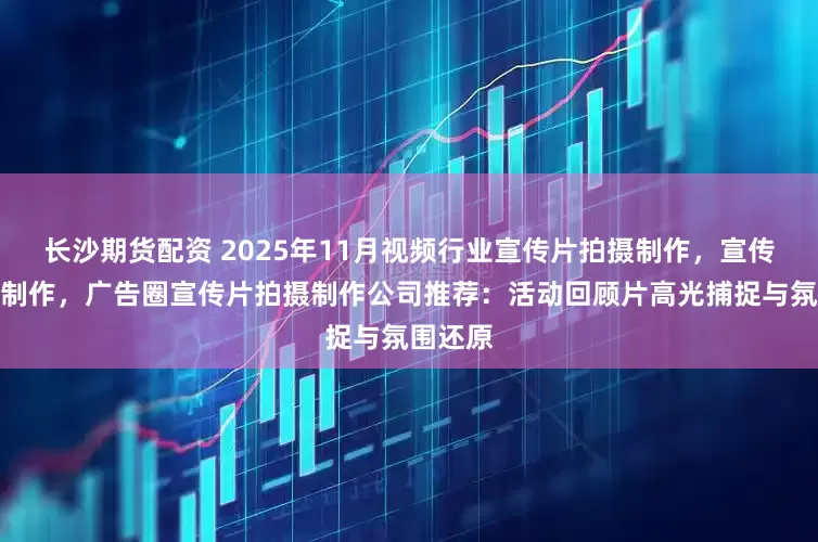 长沙期货配资 2025年11月视频行业宣传片拍摄制作，宣传片拍摄制作，广告圈宣传片拍摄制作公司推荐：活动回顾片高光捕捉与氛围还原