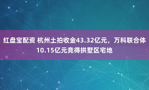 红盘宝配资 杭州土拍收金43.32亿元，万科联合体10.15亿元竞得拱墅区宅地