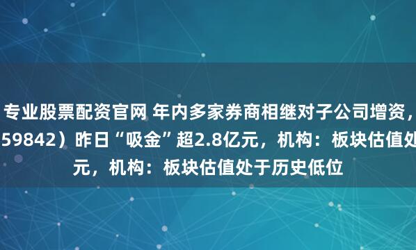 专业股票配资官网 年内多家券商相继对子公司增资，券商ETF（159842）昨日“吸金”超2.8亿元，机构：板块估值处于历史低位