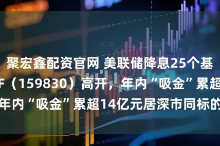聚宏鑫配资官网 美联储降息25个基点，上海金ETF（159830）高开，年内“吸金”累超14亿元居深市同标的第一