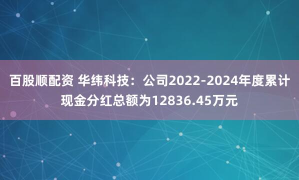 百股顺配资 华纬科技：公司2022-2024年度累计现金分红总额为12836.45万元